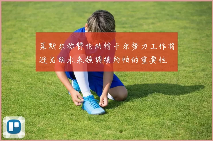 莱默尔称赞伦纳特卡尔努力工作将迎光明未来强调续约帕的重要性
