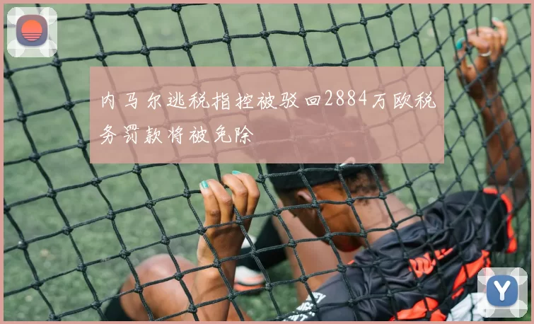 内马尔逃税指控被驳回2884万欧税务罚款将被免除