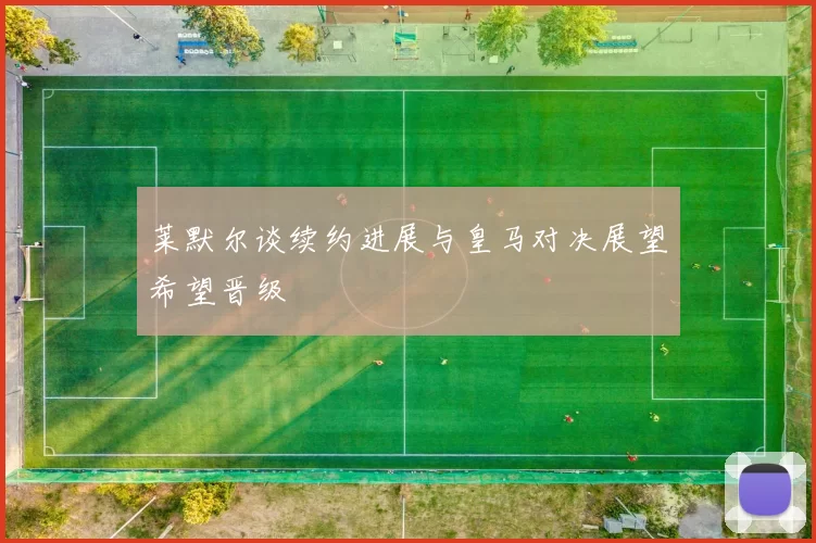 莱默尔谈续约进展与皇马对决展望希望晋级
