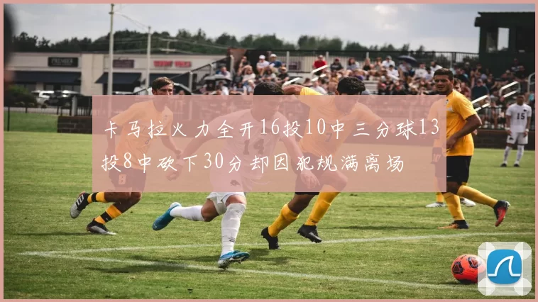 卡马拉火力全开16投10中三分球13投8中砍下30分却因犯规满离场