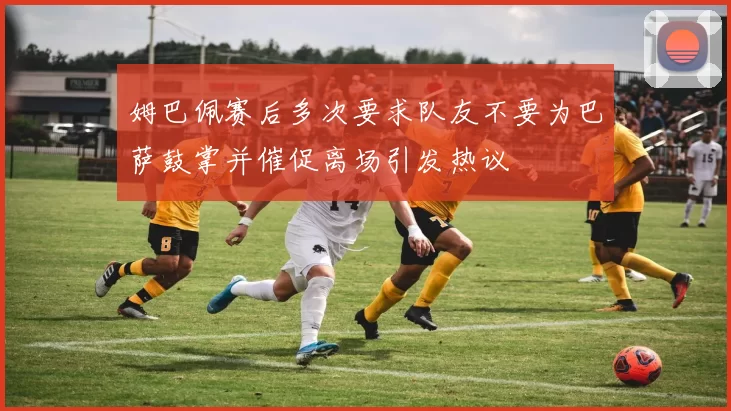 姆巴佩赛后多次要求队友不要为巴萨鼓掌并催促离场引发热议