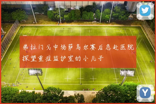 弗拉门戈中场萨乌尔赛后急赴医院探望重症监护室的小儿子