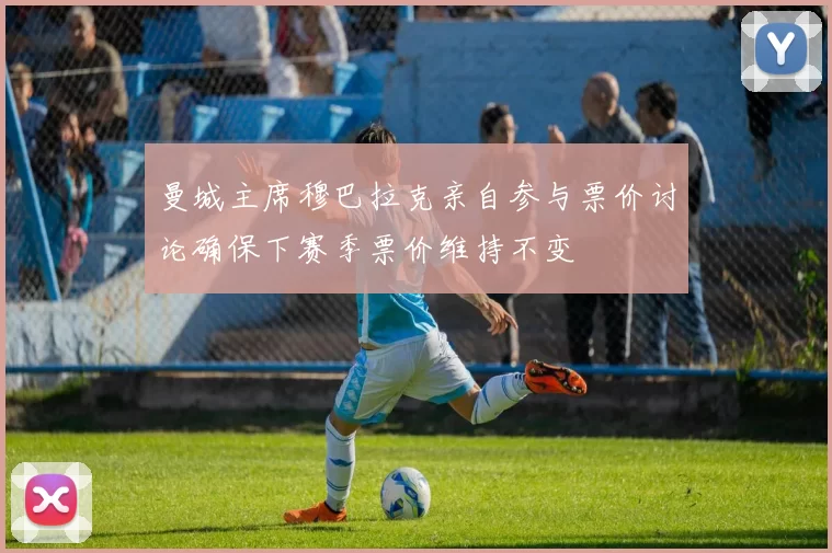 曼城主席穆巴拉克亲自参与票价讨论确保下赛季票价维持不变