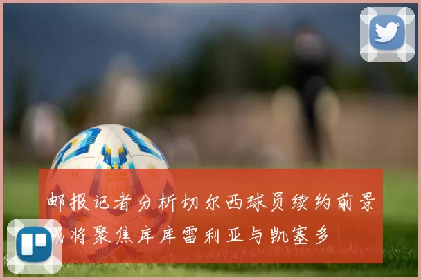 邮报记者分析切尔西球员续约前景或将聚焦库库雷利亚与凯塞多
