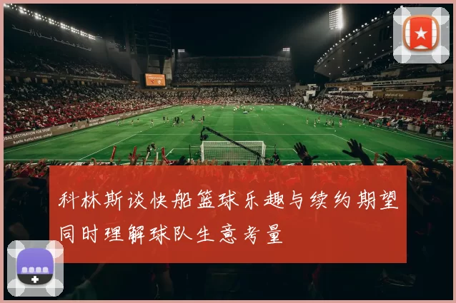 科林斯谈快船篮球乐趣与续约期望同时理解球队生意考量