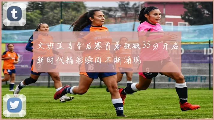 文班亚马季后赛首秀狂砍35分开启新时代精彩瞬间不断涌现