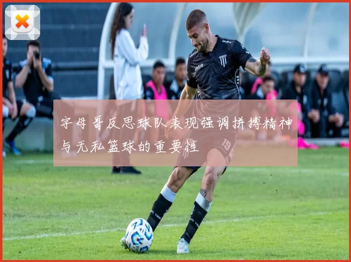 字母哥反思球队表现强调拼搏精神与无私篮球的重要性