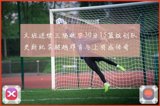 文班连续三场砍下30分15篮板创队史新纪录超越邓肯与上将成传奇