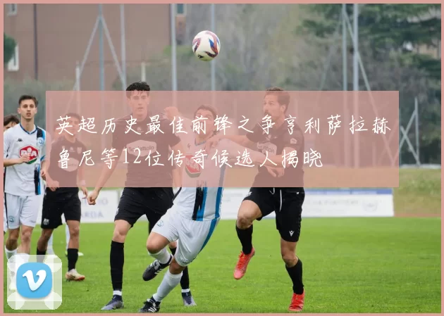 英超历史最佳前锋之争亨利萨拉赫鲁尼等12位传奇候选人揭晓