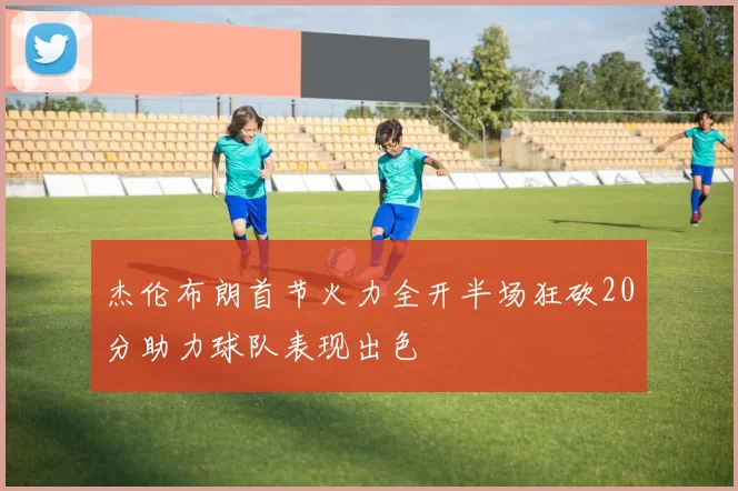 杰伦布朗首节火力全开半场狂砍20分助力球队表现出色