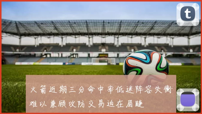 火箭近期三分命中率低迷阵容失衡难以兼顾攻防交易迫在眉睫