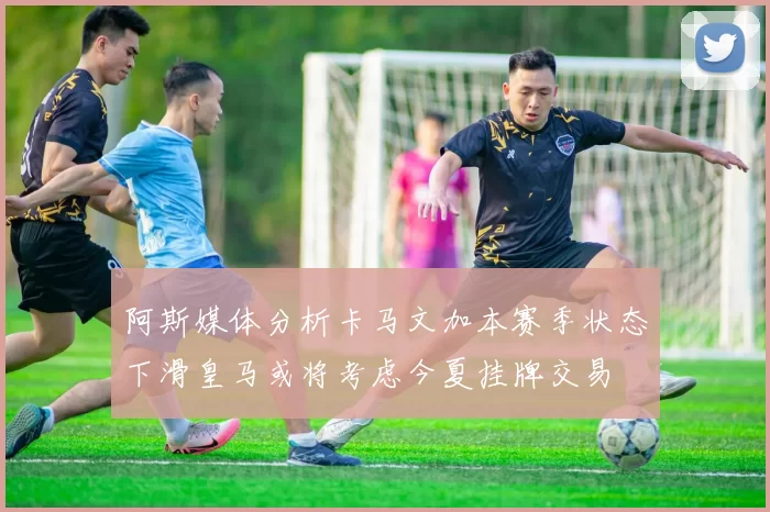 阿斯媒体分析卡马文加本赛季状态下滑皇马或将考虑今夏挂牌交易